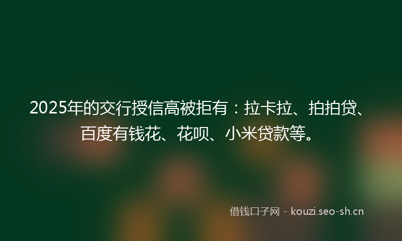 2025年的交行授信高被拒有：拉卡拉、拍拍贷、百度有钱花、花呗、小米贷款等。