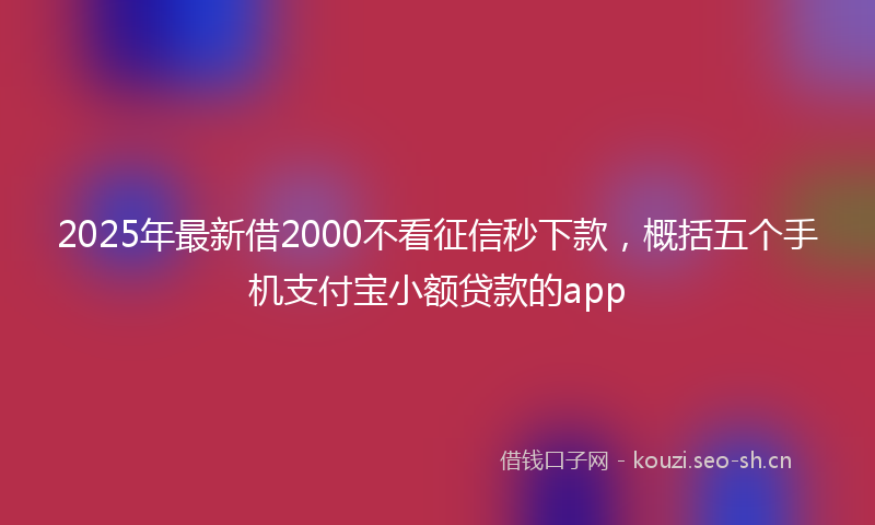 2025年最新借2000不看征信秒下款，概括五个手机支付宝小额贷款的app