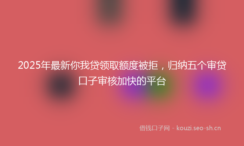 2025年最新你我贷领取额度被拒，归纳五个审贷口子审核加快的平台