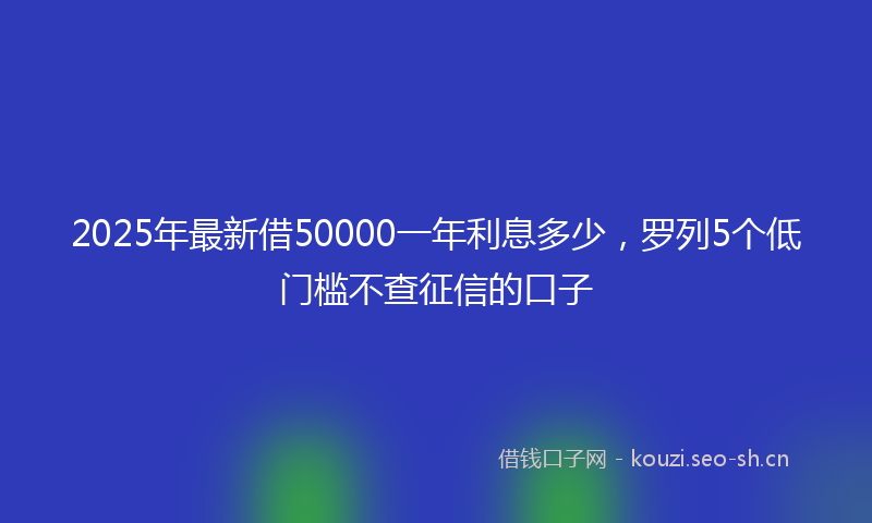 2025年最新借50000一年利息多少,罗列5个低门槛不查征信的口子