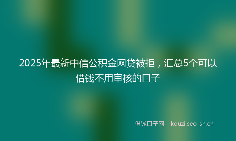 2025年最新中信公积金网贷被拒，汇总5个可以借钱不用审核的口子