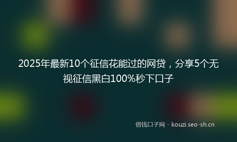 2025年最新10个征信花能过的网贷，分享5个无视征信黑白100%秒下口子