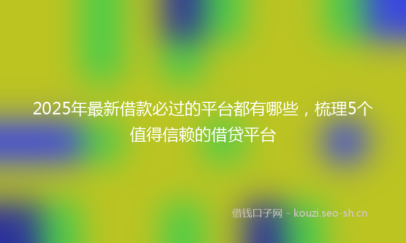 2025年最新借款必过的平台都有哪些，梳理5个值得信赖的借贷平台