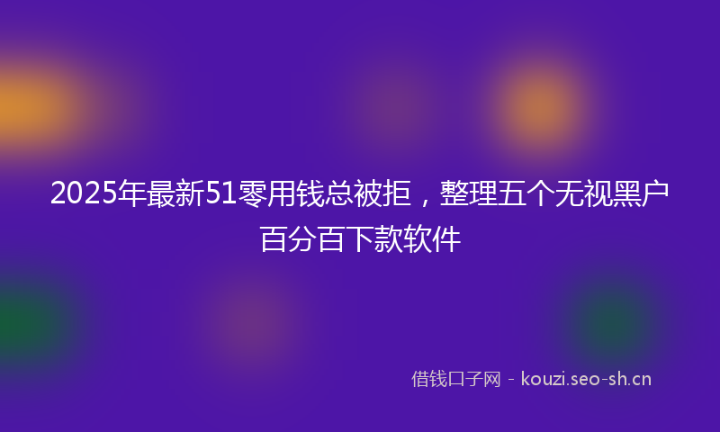 2025年最新51零用钱总被拒，整理五个无视黑户百分百下款软件