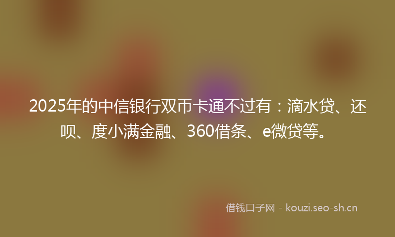 2025年的中信银行双币卡通不过有：滴水贷、还呗、度小满金融、360借条、e微贷等。