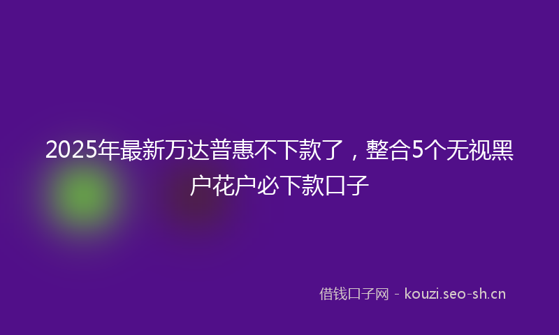2025年最新万达普惠不下款了，整合5个无视黑户花户必下款口子