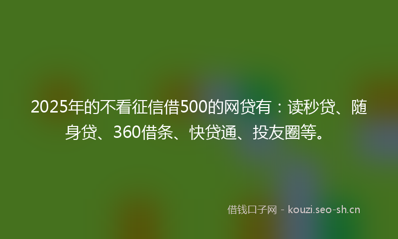 2025年的不看征信借500的网贷有：读秒贷、随身贷、360借条、快贷通、投友圈等。
