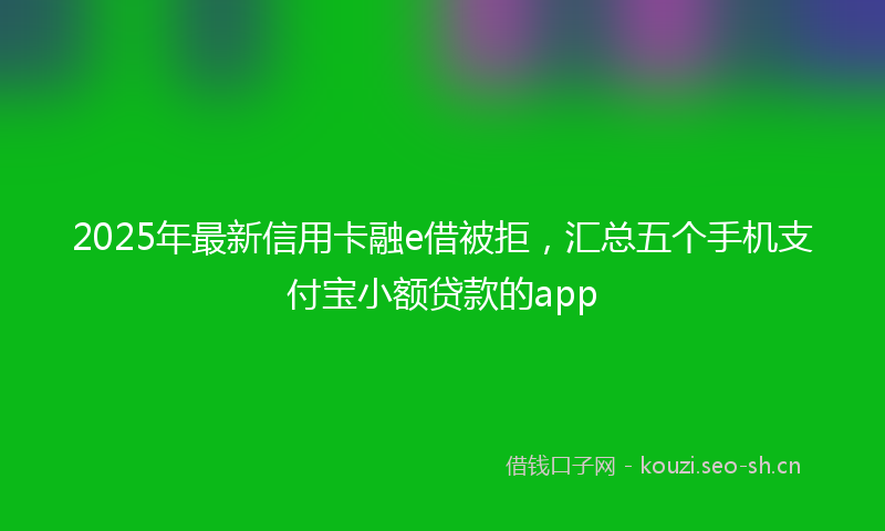 2025年最新信用卡融e借被拒，汇总五个手机支付宝小额贷款的app