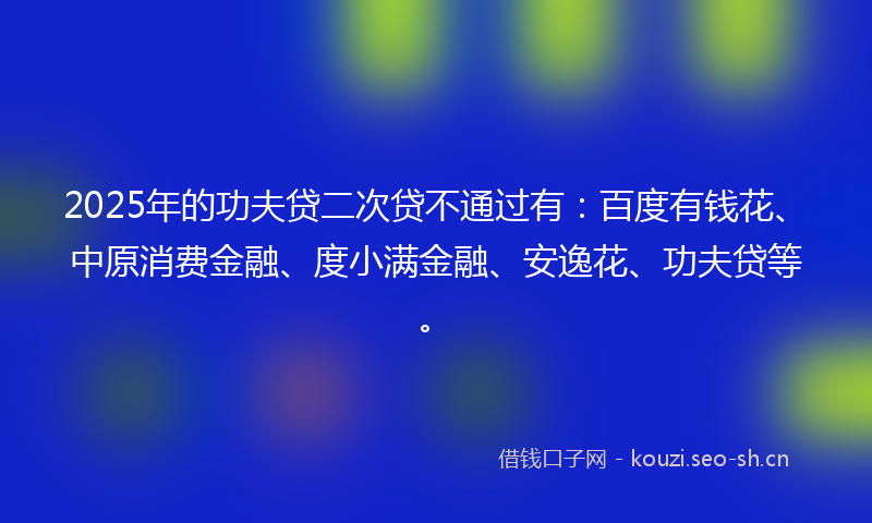 2025年的功夫贷二次贷不通过有：百度有钱花、中原消费金融、度小满金融、安逸花、功夫贷等。