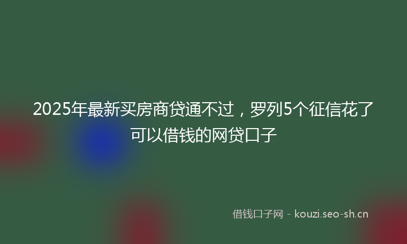 2025年最新买房商贷通不过，罗列5个征信花了可以借钱的网贷口子