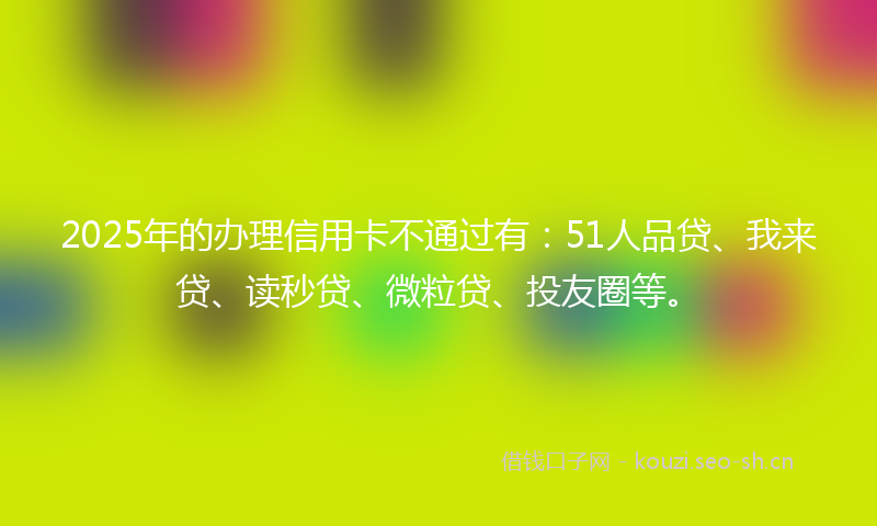 2025年的办理信用卡不通过有：51人品贷、我来贷、读秒贷、微粒贷、投友圈等。