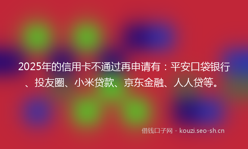 2025年的信用卡不通过再申请有：平安口袋银行、投友圈、小米贷款、京东金融、人人贷等。