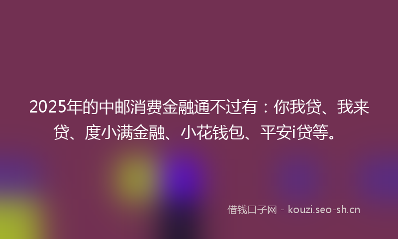 2025年的中邮消费金融通不过有：你我贷、我来贷、度小满金融、小花钱包、平安i贷等。