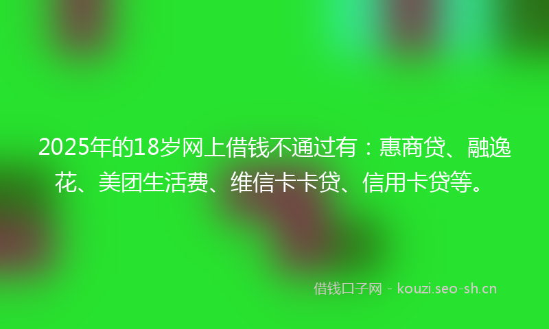 2025年的18岁网上借钱不通过有:惠商贷、融逸花、美团生活费、维信卡卡贷、信用卡贷等。
