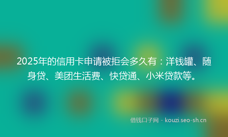 2025年的信用卡申请被拒会多久有：洋钱罐、随身贷、美团生活费、快贷通、小米贷款等。