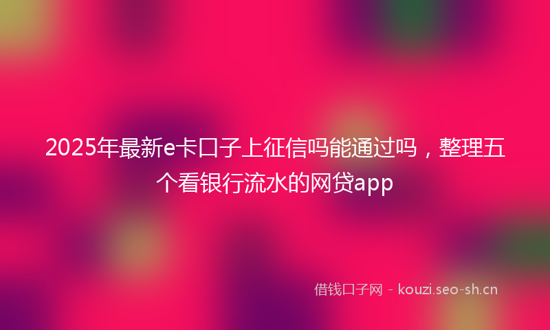 2025年最新e卡口子上征信吗能通过吗，整理五个看银行流水的网贷app