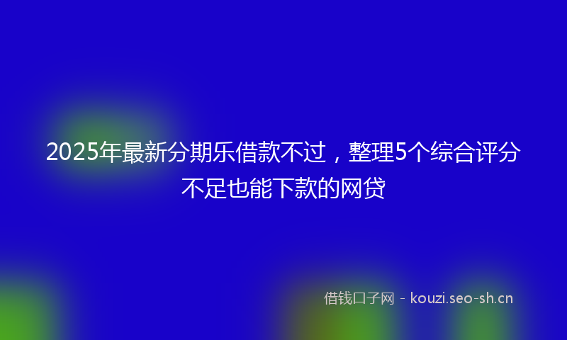 2025年最新分期乐借款不过，整理5个综合评分不足也能下款的网贷