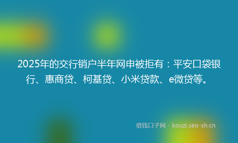 2025年的交行销户半年网申被拒有：平安口袋银行、惠商贷、柯基贷、小米贷款、e微贷等。