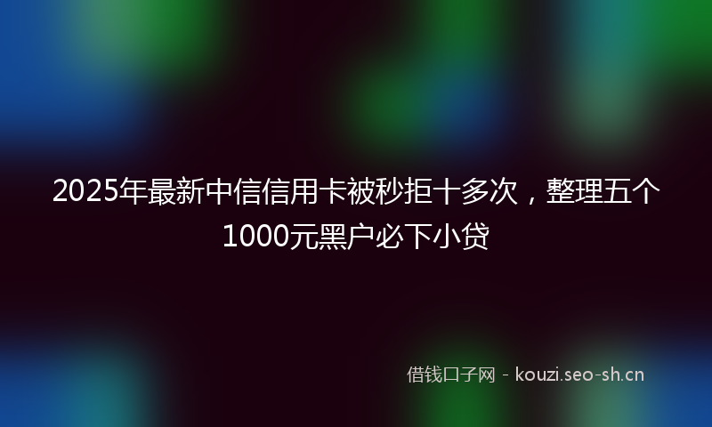 2025年最新中信信用卡被秒拒十多次，整理五个1000元黑户必下小贷