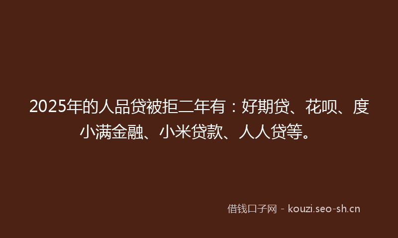 2025年的人品贷被拒二年有:好期贷、花呗、度小满金融、小米贷款、人人贷等。