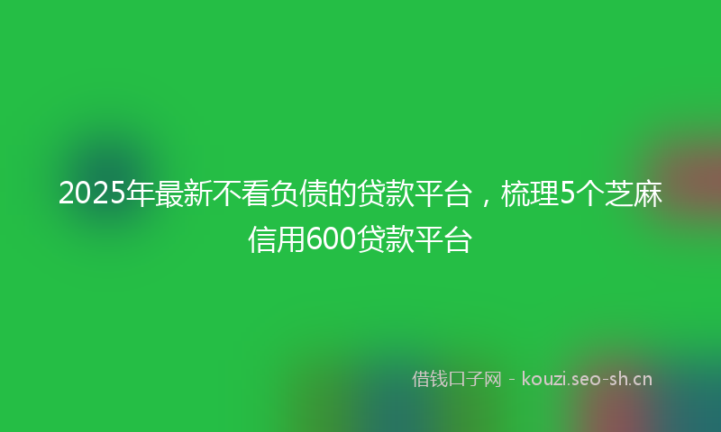 2025年最新不看负债的贷款平台，梳理5个芝麻信用600贷款平台