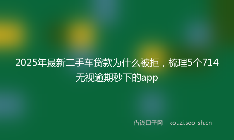 2025年最新二手车贷款为什么被拒，梳理5个714无视逾期秒下的app