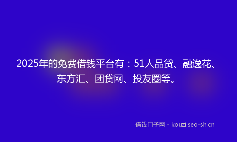 2025年的免费借钱平台有：51人品贷、融逸花、东方汇、团贷网、投友圈等。