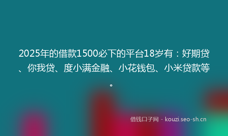 2025年的借款1500必下的平台18岁有：好期贷、你我贷、度小满金融、小花钱包、小米贷款等。