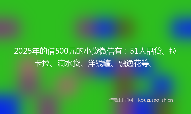 2025年的借500元的小贷微信有：51人品贷、拉卡拉、滴水贷、洋钱罐、融逸花等。