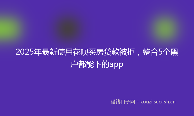 2025年最新使用花呗买房贷款被拒，整合5个黑户都能下的app