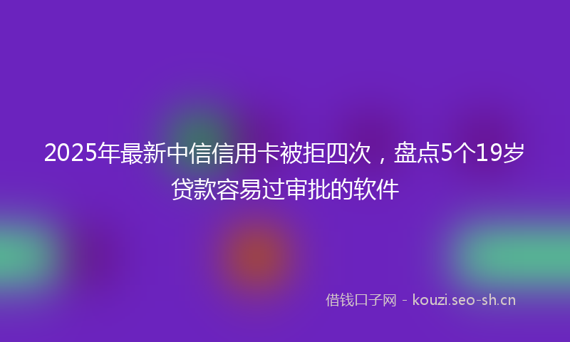 2025年最新中信信用卡被拒四次，盘点5个19岁贷款容易过审批的软件