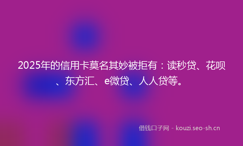 2025年的信用卡莫名其妙被拒有：读秒贷、花呗、东方汇、e微贷、人人贷等。