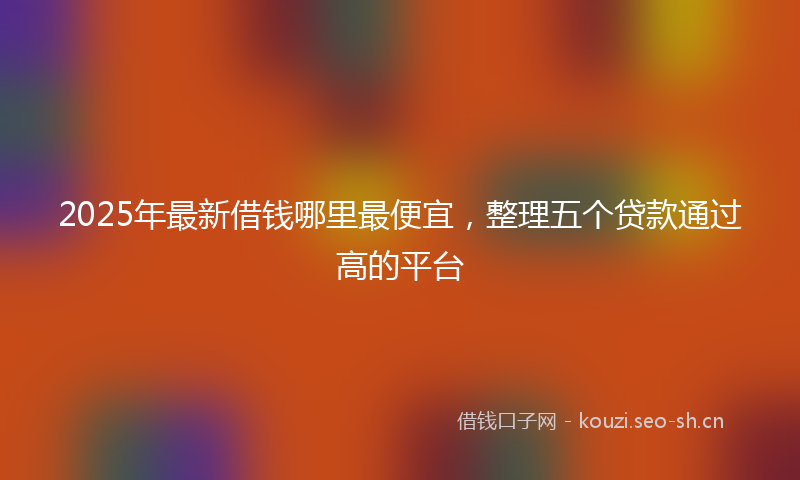 2025年最新借钱哪里最便宜，整理五个贷款通过高的平台