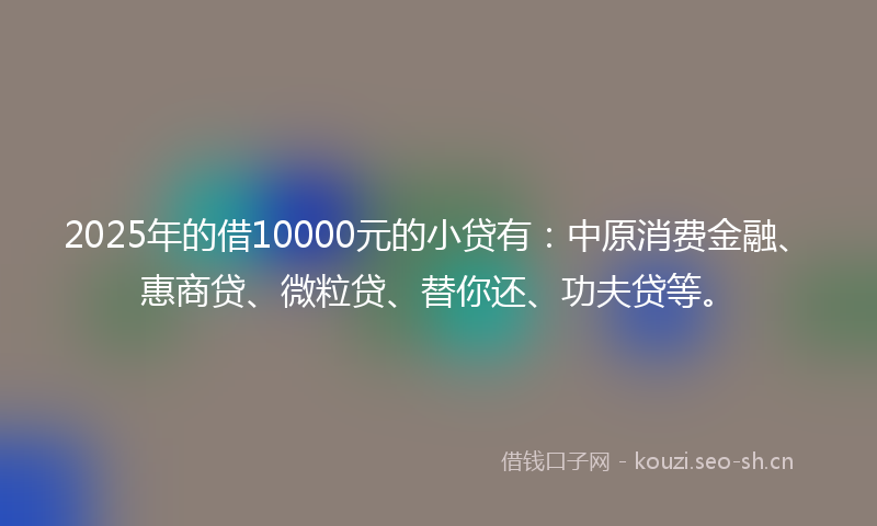 2025年的借10000元的小贷有：中原消费金融、惠商贷、微粒贷、替你还、功夫贷等。