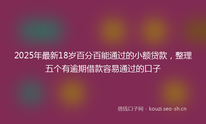 2025年最新18岁百分百能通过的小额贷款，整理五个有逾期借款容易通过的口子