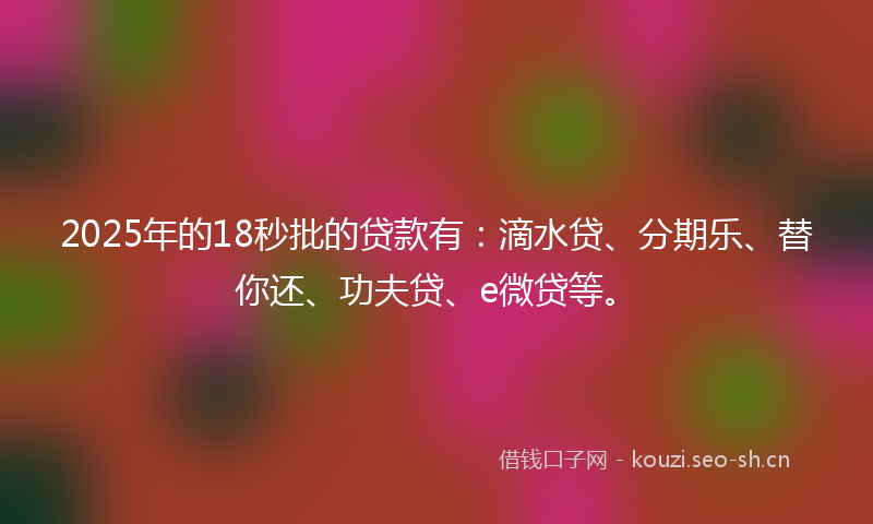 2025年的18秒批的贷款有：滴水贷、分期乐、替你还、功夫贷、e微贷等。