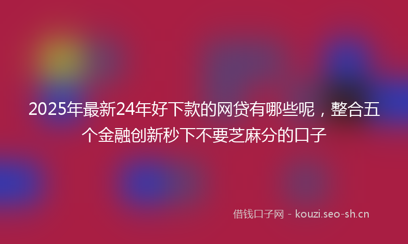 2025年最新24年好下款的网贷有哪些呢，整合五个金融创新秒下不要芝麻分的口子