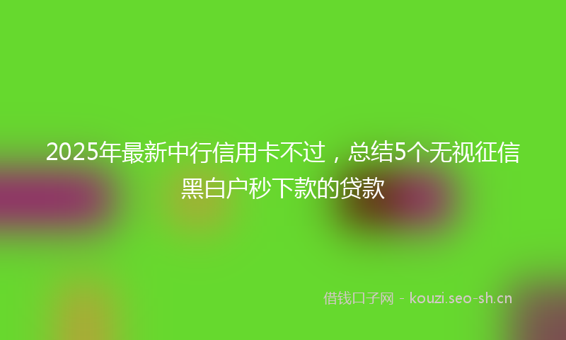 2025年最新中行信用卡不过，总结5个无视征信黑白户秒下款的贷款