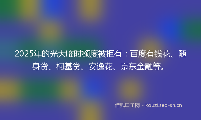 2025年的光大临时额度被拒有：百度有钱花、随身贷、柯基贷、安逸花、京东金融等。