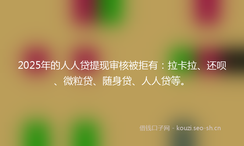 2025年的人人贷提现审核被拒有：拉卡拉、还呗、微粒贷、随身贷、人人贷等。