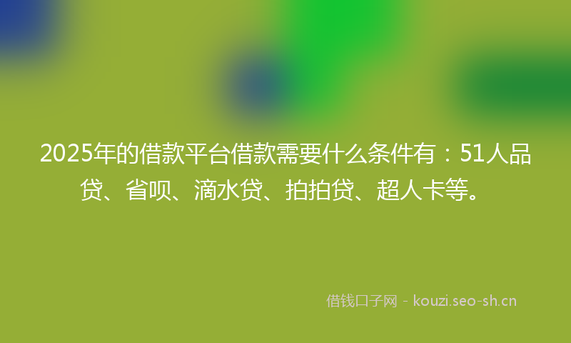 2025年的借款平台借款需要什么条件有：51人品贷、省呗、滴水贷、拍拍贷、超人卡等。