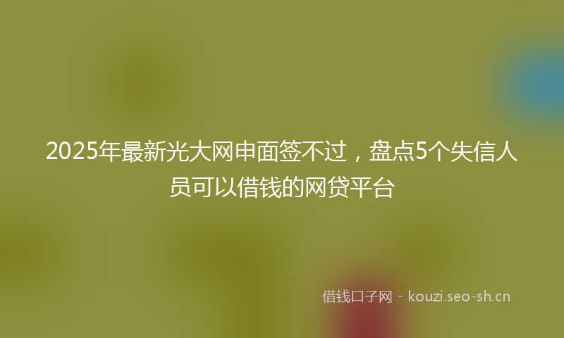2025年最新光大网申面签不过，盘点5个失信人员可以借钱的网贷平台