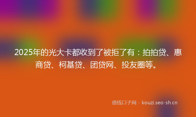 2025年的光大卡都收到了被拒了有：拍拍贷、惠商贷、柯基贷、团贷网、投友圈等。