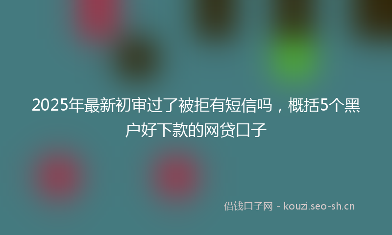 2025年最新初审过了被拒有短信吗，概括5个黑户好下款的网贷口子