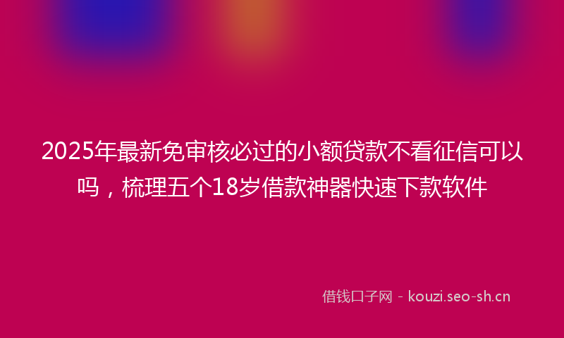 2025年最新免审核必过的小额贷款不看征信可以吗，梳理五个18岁借款神器快速下款软件