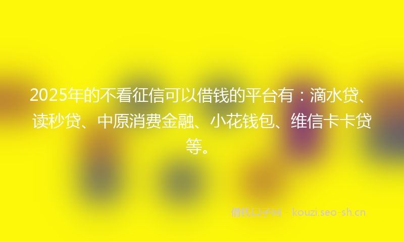 2025年的不看征信可以借钱的平台有：滴水贷、读秒贷、中原消费金融、小花钱包、维信卡卡贷等。