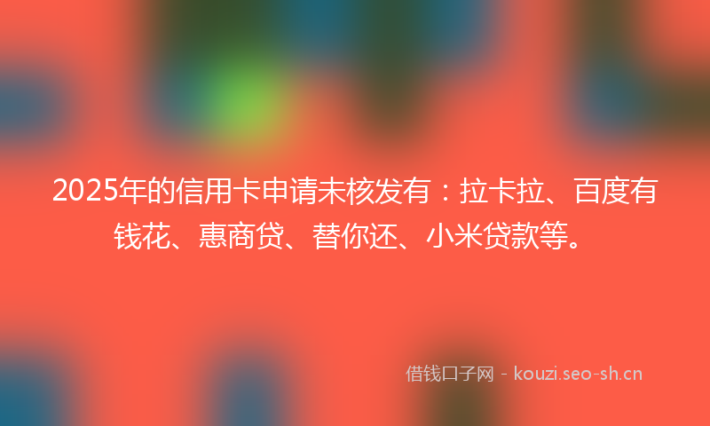 2025年的信用卡申请未核发有:拉卡拉、百度有钱花、惠商贷、替你还、小米贷款等。