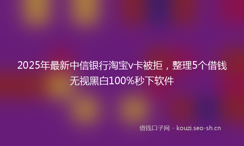 2025年最新中信银行淘宝v卡被拒，整理5个借钱无视黑白100%秒下软件