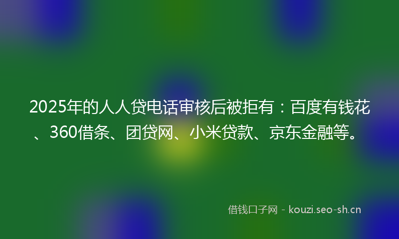 2025年的人人贷电话审核后被拒有：百度有钱花、360借条、团贷网、小米贷款、京东金融等。