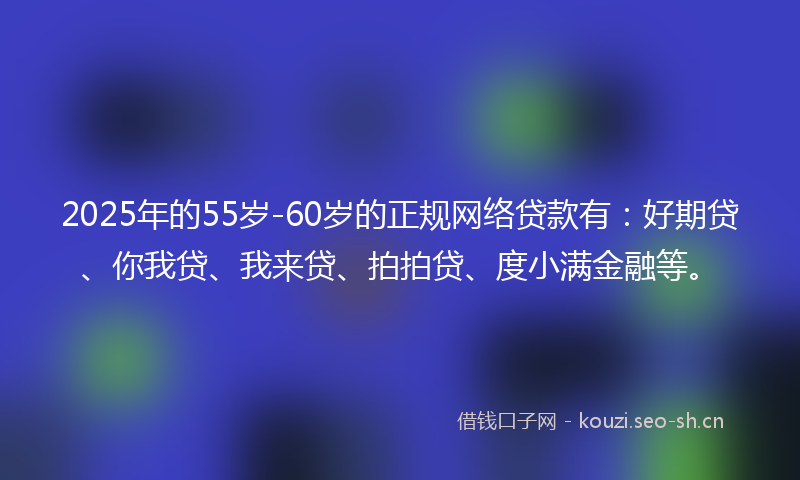2025年的55岁-60岁的正规网络贷款有：好期贷、你我贷、我来贷、拍拍贷、度小满金融等。